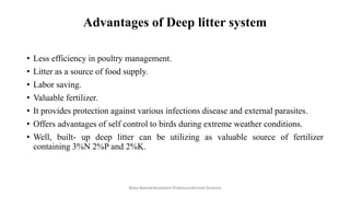 Advantages of Deep litter system
• Less efficiency in poultry management.
• Litter as a source of food supply.
• Labor saving.
• Valuable fertilizer.
• It provides protection against various infections disease and external parasites.
• Offers advantages of self control to birds during extreme weather conditions.
• Well, built- up deep litter can be utilizing as valuable source of fertilizer
containing 3%N 2%P and 2%K.
Boby Basnet/Assistant Professor/Animal Science
 