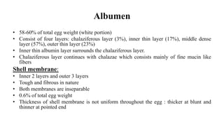 Albumen
• 58-60% of total egg weight (white portion)
• Consist of four layers: chalaziferous layer (3%), inner thin layer (17%), middle dense
layer (57%), outer thin layer (23%)
• Inner thin albumin layer surrounds the chalaziferous layer.
• Chalaziferous layer continues with chalazae which consists mainly of fine mucin like
fibers
Shell membrane:
• Inner 2 layers and outer 3 layers
• Tough and fibrous in nature
• Both membranes are inseparable
• 0.6% of total egg weight
• Thickness of shell membrane is not uniform throughout the egg : thicker at blunt and
thinner at pointed end
 