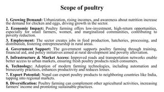 Scope of poultry
1. Growing Demand: Urbanization, rising incomes, and awareness about nutrition increase
the demand for chicken and eggs, driving growth in the sector.
2. Economic Impact: Poultry farming offers low-investment, high-return opportunities,
especially for small farmers, women, and marginalized communities, contributing to
poverty reduction.
3. Employment: The sector creates jobs in feed production, hatcheries, processing, and
distribution, fostering entrepreneurship in rural areas.
4. Government Support: The government supports poultry farming through training,
financial aid, and policy initiatives aimed at rural development and poverty alleviation.
5. Infrastructure & Market Access: Improved roads and transportation networks enable
better access to urban markets, ensuring fresh poultry products reach consumers.
6. Technology: Adoption of modern farming technologies, including automation and
biosecurity practices, enhances productivity and reduces losses.
7. Export Potential: Nepal can export poultry products to neighboring countries like India,
tapping into regional markets.
8. Diversification: Poultry farming can complement other agricultural activities, increasing
farmers' income and promoting sustainable practices.
 