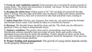 3. Fresh air and ventilation control: Fresh and pure air is essential for proper growth of
young chicks. The chicks feel discomfort in humid, hot house. So they need dry, fresh air
and pure water in the brooder.
4. Keeping the chicks busy: Chick guard of 18’’ (45 cm) high all around the brooder
about 2 ft away from the edge of brooder must be placed. Feeder and waterer should be
big enough. Otherwise, they will overcrowd to take food and drink water, leading to
cannibalism.
5. Safety from fire: Electric, gas, kerosene, hot water etc. are used to keep the brooder
and brooder house warm. Care should be taken to avoid the fire hazard.
6. Dryness: The brooder house should be clean and dry. The chick may be affected in
paralysis if they are kept in damp brooder house.
7. Sanitary condition: The poultry farm and its surroundings must keep clean.
Disinfectant solution should be kept just inside all entry doors and used to clean the
attendants boots each time be enters the building. Visitors should not allow on the farm.
The entire building including litter and all equipment should be fumigated, if the previous
flock had a serious disease problem.
8. Proper feeding and management: The growth of young chicks depends mainly
on the properly balanced diet.
Boby Basnet/Assistant Professor/Animal Science
 