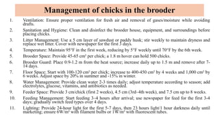 Management of chicks in the brooder
1. Ventilation: Ensure proper ventilation for fresh air and removal of gases/moisture while avoiding
drafts.
2. Sanitation and Hygiene: Clean and disinfect the brooder house, equipment, and surroundings before
placing chicks.
3. Litter Management: Use a 5 cm layer of sawdust or paddy husk; stir weekly to maintain dryness and
replace wet litter. Cover with newspaper for the first 3 days.
4. Temperature: Maintain 95°F in the first week, reducing by 5°F weekly until 70°F by the 6th week.
5. Brooder Space: Provide 45-65 cm² per chick; a 1.8 m hover can hold 500 chicks.
6. Brooder Guard: Place 0.9-1.2 m from the heat source; increase daily up to 1.5 m and remove after 7-
14 days.
7. Floor Space: Start with 100-120 cm² per chick; increase to 400-450 cm² by 4 weeks and 1,000 cm² by
6 weeks. Adjust space by 20% in summer and -15% in winter.
8. Water Management: Provide clean water 2-3 times daily; adjust temperature according to season; add
electrolytes, glucose, vitamins, and antibiotics as needed.
9. Feeder Space: Provide 3 cm/chick (first 2 weeks), 4.5 cm (3rd–4th week), and 7.5 cm up to 8 weeks.
10. Feeding Management: Start feeding 3–4 hours after arrival; use newspaper for feed for the first 3-4
days; gradually switch feed types over 4 days.
11. Lighting: Provide 24-hour light for the first 5-7 days, then 23 hours light/1 hour darkness daily until
marketing; ensure 6W/m² with filament bulbs or 1W/m² with fluorescent tubes.
 
