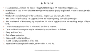 2. Feeders
 Feeder space @ 2.6 inches per bird or 4 large tube feeders per 100 birds should be provided.
 Distribution of feed is done uniformly throughout the area as quickly as possible, so that all birds get their
equal share.
 One tube feeder for shell grit/oyster shell should be provided for every 250 pullets.
 This should be provided @ 1.5 kg per 100 birds per week beginning 22nd week (148 days).
 The requirement of feed during lay depends on the rate of egg production and the body weight of layer
birds.
 The birds may need more feed in winter and less feed in summer.
 The actual feed consumption may be influenced by several factors as follows:
1. Body weight of hen.
2. Rate of egg production.
3. Season and weather condition.
4. Health and physical condition of the hen.
5. Feed quality such as protein content, caloric value of feed etc.
Boby Basnet/Assistant Professor/Animal Science
 