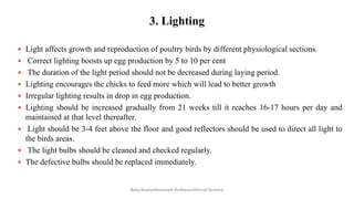 3. Lighting
 Light affects growth and reproduction of poultry birds by different physiological sections.
 Correct lighting boosts up egg production by 5 to 10 per cent
 The duration of the light period should not be decreased during laying period.
 Lighting encourages the chicks to feed more which will lead to better growth
 Irregular lighting results in drop in egg production.
 Lighting should be increased gradually from 21 weeks till it reaches 16-17 hours per day and
maintained at that level thereafter.
 Light should be 3-4 feet above the floor and good reflectors should be used to direct all light to
the birds areas.
 The light bulbs should be cleaned and checked regularly.
 The defective bulbs should be replaced immediately.
Boby Basnet/Assistant Professor/Animal Science
 