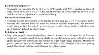 Broiler house temperature
 Temperature is important. On the first week, 950F weekly until 700F is reached on the sixth
week. When chicks circle wide, it is too hot. If they tend to crows, under the hover it is too
cool. In either case, adjustment is needed immediately.
Ventilation of broiler house
 The main function of ventilation are to maintain oxygen, keep co2 at low level, remove dust or
moisture and ammonia from the house and maintain required temperature. Air movement
requirements are best determined by observing bird comfort, litter condition, and odour build
up. If necessary exhaust fan may be used.
2.Lighting for broilers
 May operation prefer to use all-night lights, about 15 watts to each 200 square feet of floor area
during early growing period. Growing chicks in semi-darkness by using red bulb keeps the
chicks quit, prevents cannibalism, and may have a slight effect on feed efficiency. Most broiler
growers provide light in the brooder house 24 hours a day throughout the entire growing
period. One 60 watt bulb for each 200 square feet of floor space.
Boby Basnet/Assistant Professor/Animal Science
 