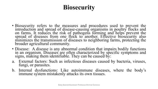 Biosecurity
• Biosecurity refers to the measures and procedures used to prevent the
introduction and spread of disease-causing organisms in poultry flocks and
on farms. It reduces the risk of pathogens forming and helps prevent the
spread of diseases from one flock to another. Effective biosecurity also
minimizes the transmission of diseases to neighboring farms, protecting the
broader agricultural community.
• Disease: A disease is any abnormal condition that impairs bodily functions
in an organism. Diseases are often characterized by specific symptoms and
signs, making them identifiable. They can be caused by:
a. External factors: Such as infectious diseases caused by bacteria, viruses,
fungi, or parasites.
b. Internal dysfunctions: Like autoimmune diseases, where the body’s
immune system mistakenly attacks its own tissues.
Boby Basnet/Assistant Professor/Animal Science
 