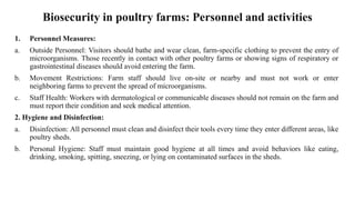 Biosecurity in poultry farms: Personnel and activities
1. Personnel Measures:
a. Outside Personnel: Visitors should bathe and wear clean, farm-specific clothing to prevent the entry of
microorganisms. Those recently in contact with other poultry farms or showing signs of respiratory or
gastrointestinal diseases should avoid entering the farm.
b. Movement Restrictions: Farm staff should live on-site or nearby and must not work or enter
neighboring farms to prevent the spread of microorganisms.
c. Staff Health: Workers with dermatological or communicable diseases should not remain on the farm and
must report their condition and seek medical attention.
2. Hygiene and Disinfection:
a. Disinfection: All personnel must clean and disinfect their tools every time they enter different areas, like
poultry sheds.
b. Personal Hygiene: Staff must maintain good hygiene at all times and avoid behaviors like eating,
drinking, smoking, spitting, sneezing, or lying on contaminated surfaces in the sheds.
 
