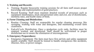 3. Training and Records:
a. Training: Regular biosecurity training sessions for all farm staff ensure proper
knowledge and implementation of good practices.
b. Record Keeping: Staff must maintain detailed records of processes such as
equipment maintenance, truck and personnel entry and exit, use of disinfectants,
mortality rates, and health status of birds.
4. Farm Cleaning and Disinfection:
a. Routine Cleaning: Staff are responsible for regular cleaning processes like
sweeping, washing with water and detergents, and maintaining overall farm
cleanliness.
b. End-of-Cycle Disinfection: Once a production cycle ends, facilities must be
emptied, washed, and disinfected. Staff should be well-trained in proper
disinfectant use to ensure the elimination of microorganisms.
5. Emergency Preparedness:
a. Emergency Equipment: The farm must have first aid kits and safety equipment
readily available. Staff should be trained to handle emergencies like accidents,
illnesses, fires, or power outages.
Boby Basnet/Assistant Professor/Animal Science
 