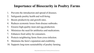 Importance of Biosecurity in Poultry Farms
1. Prevents the introduction and spread of diseases.
2. Safeguards poultry health and well-being.
3. Boosts productivity and growth rates.
4. Reduces economic losses from disease outbreaks.
5. Ensures high-quality meat and egg production.
6. Minimizes the need for antibiotics and medications.
7. Enhances food safety for consumers.
8. Protects neighboring farms from cross-infection.
9. Maintains the farm’s reputation and credibility.
10. Supports long-term sustainability of poultry farming.
Boby Basnet/Assistant Professor/Animal Science
 