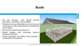 Roofs
 For pig farming, roofs should provide
protection, ventilation, and durability.
 Thatched roofs are affordable and cool but need
maintenance, while metal sheets are durable but
can overheat.
 Roof can be made from bamboo too.
 Sloped designs with overhangs improve
drainage and shade.
 Proper insulation and airflow help maintain a
comfortable environment.
Boby Basnet/Assistant Professor/Animal Science
 