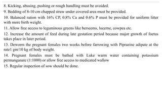 8. Kicking, abusing, pushing or rough handling must be avoided.
9. Bedding of 8-10 cm chapped straw under covered area must be provided.
10. Balanced ration with 16% CP, 0.8% Ca and 0.6% P must be provided for uniform litter
with more birth weight.
11. Allow free access to leguminous greens like berseems, lucerne, cowpea etc.
12. Increase the amount of feed during late gestation period because major growth of foetus
takes place in later period.
13. Deworm the pregnant females two weeks before farrowing with Piprazine adipate at the
rate1 gm/10 kg of body weight.
14. Pregnant females must be bathed with Luke warm water containing potassium
permanganate (1:1000) or allow free access to medicated wallow
15. Regular inspection of sow should be done.
 
