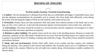 HOUSING OF POULTRY
Need for poultry housing / Essential of good housing
1. Comfort: The best production is obtained from birds that are comfortable and happy. Comfortable house must
provide adequate accommodation, be reasonably cool in summer, free from drafts and sufficiently warm during
the winter, provide adequate supply of fresh air and sunshine, and remain always dry.
2. Protection: Poultry house provides protection theft and attack from natural enemies of the birds such as fox,
dog, cat, kite, crow, snake etc. at also provide protection against external parasites such as ticks, lice, and mites.
3. Convenience: The house should be located at a convenient place and the equipment. So arranged as to allow
clearing and other necessary operations as required.
4. Relation to other building: The poultry house not be too close to the dwelling houses. Because it creates the
unsanitary condition on the other hand it should not be too away from the dwelling houses as it require more time
in going to the poultry house for feeding, watering and collection of eggs. The poultry house should be located at
convenience distance.
5. Shady and cool environments: Poultry birds suffer much in hot weather and they require cool condition
during the daytime. Trees planted in the western and northern side of poultry house serve as windbreak in winter
and for shade in the summer. Otherwise, the soil under tree remains damp, which produces suitable condition for
disease attack.
 
