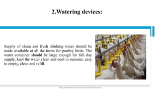 2.Watering devices:
Supply of clean and fresh drinking water should be
made available at all the times for poultry birds. The
water container should be large enough for full day
supply, kept the water clean and cool in summer, easy
to empty, clean and refill.
Boby Basnet/Assistant Professor/Animal Science
 