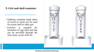 5. Grit and shell container
✓Ordinary container made either
of wood or metal can be used
for oyster shell or other grit.
✓Calcium is required for
formation of egg shell and that
can be provided through the
lime stone, oyster shell etc.
Boby Basnet/Assistant Professor/Animal Science
 