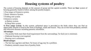 Housing systems of poultry
The system of housing depends on the amount of group and the capital available. There are four system of
housing generally found to follow among the poultry keepers.
1.Free range or Extensive system.
2.Semi- Intensive System.
3.Folding unit system.
4.Intensive system.
a) Battery system.
b) Deep litter system.
1) Free range system: In this system, unlimited space is provided to the birds where they can find an
appreciable amount of food in the form of herbage, seeds and insects. They are at risk from predatory animals
and infections diseases including parasitic infestation.
Advantages
➢ The poultry birds meet their food requirement from the surroundings. So feed cost is minimum.
➢ Elaborate housing is not required.
➢ Rearing cost is minimum.
Disadvantages
➢ The hen lays egg here and there. So losses of egg may be a problem.
➢ Predatory animals causes loss of poultry birds.
 