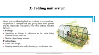 3) Folding unit system
In this system of housing birds are confined to one small run,
the position is changed each day, giving them fresh ground
and the birds find a considerable proportion of food from the
herbage .
Advantages
 Spreading to disease is minimum as the birds being
confined to one small run.
 No fear of predatory animals.
Disadvantages
 Labor cost is high.
 Feeding watering and collection of eggs needs more time.
Boby Basnet/Assistant Professor/Animal Science
 