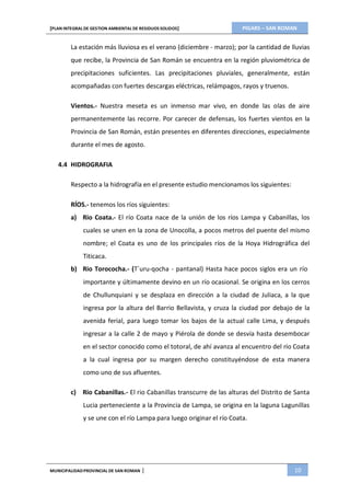 PIGARS – SAN ROMAN[PLAN INTEGRAL DE GESTION AMBIENTAL DE RESIDUOS SOLIDOS]
MUNICIPALIDADPROVINCIAL DE SAN ROMAN | 10
La estación más lluviosa es el verano (diciembre - marzo); por la cantidad de lluvias
que recibe, la Provincia de San Román se encuentra en la región pluviométrica de
precipitaciones suficientes. Las precipitaciones pluviales, generalmente, están
acompañadas con fuertes descargas eléctricas, relámpagos, rayos y truenos.
Vientos.- Nuestra meseta es un inmenso mar vivo, en donde las olas de aire
permanentemente las recorre. Por carecer de defensas, los fuertes vientos en la
Provincia de San Román, están presentes en diferentes direcciones, especialmente
durante el mes de agosto.
4.4 HIDROGRAFIA
Respecto a la hidrografía en el presente estudio mencionamos los siguientes:
RÍOS.- tenemos los ríos siguientes:
a) Rio Coata.- El río Coata nace de la unión de los ríos Lampa y Cabanillas, los
cuales se unen en la zona de Unocolla, a pocos metros del puente del mismo
nombre; el Coata es uno de los principales ríos de la Hoya Hidrográfica del
Titicaca.
b) Rio Torococha.- (T`uru-qocha - pantanal) Hasta hace pocos siglos era un río
importante y últimamente devino en un río ocasional. Se origina en los cerros
de Chullunquiani y se desplaza en dirección a la ciudad de Juliaca, a la que
ingresa por la altura del Barrio Bellavista, y cruza la ciudad por debajo de la
avenida ferial, para luego tomar los bajos de la actual calle Lima, y después
ingresar a la calle 2 de mayo y Piérola de donde se desvía hasta desembocar
en el sector conocido como el totoral, de ahí avanza al encuentro del río Coata
a la cual ingresa por su margen derecho constituyéndose de esta manera
como uno de sus afluentes.
c) Rio Cabanillas.- El rio Cabanillas transcurre de las alturas del Distrito de Santa
Lucia perteneciente a la Provincia de Lampa, se origina en la laguna Lagunillas
y se une con el río Lampa para luego originar el río Coata.
 