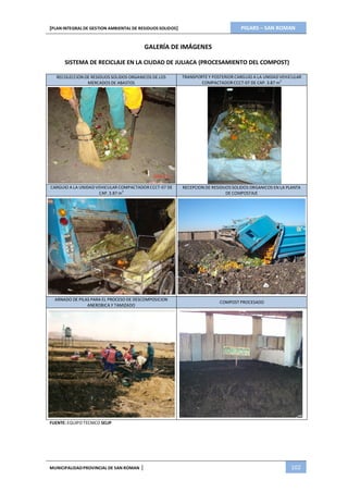PIGARS – SAN ROMAN[PLAN INTEGRAL DE GESTION AMBIENTAL DE RESIDUOS SOLIDOS]
MUNICIPALIDADPROVINCIAL DE SAN ROMAN | 102
GALERÍA DE IMÁGENES
SISTEMA DE RECICLAJE EN LA CIUDAD DE JULIACA (PROCESAMIENTO DEL COMPOST)
RECOLECCION DE RESIDUOS SOLIDOS ORGANICOS DE LOS
MERCADOS DE ABASTOS
TRANSPORTE Y POSTERIOR CARGUIO A LA UNIDAD VEHICULAR
COMPACTADORCCCT-07 DE CAP. 3.87 m3
CARGUIO A LA UNIDAD VEHICULAR COMPACTADORCCCT-07 DE
CAP. 3.87 m3
RECEPCION DE RESIDUOS SOLIDOS ORGANICOS EN LA PLANTA
DE COMPOSTAJE
ARNADO DE PILAS PARA EL PROCESO DE DESCOMPOSICION
ANEROBICA Y TAMIZADO
COMPOST PROCESADO
FUENTE: EQUIPO TECNICO SELIP
 