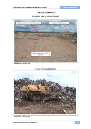 PIGARS – SAN ROMAN[PLAN INTEGRAL DE GESTION AMBIENTAL DE RESIDUOS SOLIDOS]
MUNICIPALIDADPROVINCIAL DE SAN ROMAN | 103
GALERIA DE IMÁGENES
DISPOSICION FINAL DE RESIDUOS SOLIDOS
MAQUINARIAPESADA – TRACTOR ORUGA D6 MATERIAL DE COBERTURA
CELDA CELLADA CON MATERIAL DE
COBERTURA
FUENTE: EQUIPO TÉCNICO SELIP
FUENTE: EQUIPO TÉCNICO SELIP
EMPUJE DE RESIDUOS SOLIDOS
 