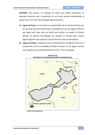 PIGARS – SAN ROMAN[PLAN INTEGRAL DE GESTION AMBIENTAL DE RESIDUOS SOLIDOS]
MUNICIPALIDADPROVINCIAL DE SAN ROMAN | 11
LAGUNAS.- Son escasas, sin embargo las pocas que existen constituyen un
adecuado escenario para el desarrollo de una fauna variada embelleciendo el
paisaje de la zona. Entre las principales lagunas tenemos:
a) Laguna de Escuri.- Se encuentra en la parte Norte de la ciudad de Juliaca y en
las cercanías del puente Maravillas, es probable que sea una laguna artificial y
que siglos atrás haya sido una Qocha para efectos de ampliar la frontera
agrícola. En algunas comunidades por ejemplo en Chimpa Jaran, existen
algunas lagunitas que propician el desarrollo de una fauna heterogénea.
b) Laguna de Chacas.- Ubicada al 10 km al Noroeste de la ciudad de Juliaca en la
comprensión de las comunidades de Kókan y Chacas. Es una laguna cerrada,
cuya superficie es aproximadamente de 6.5 Km2
y forma alargada.
FIGURA Nº 02
PROVINCIA DE SAN ROMAN (VERTIENTES HIDROGRAFICAS)
FUENTE: PUBLICACIONES INEI.
 