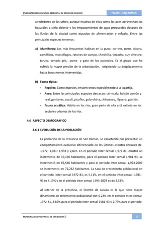 PIGARS – SAN ROMAN[PLAN INTEGRAL DE GESTION AMBIENTAL DE RESIDUOS SOLIDOS]
MUNICIPALIDADPROVINCIAL DE SAN ROMAN | 13
alrededores de las urbes, aunque muchas de ellas como las aves aprovechan los
basurales a cielo abierto y los empozamientos de agua producidos después de
las lluvias de la ciudad como espacios de alimentación y refugio. Entre las
principales especies tenemos:
a) Mamíferos: Los más frecuentes habitan en la puna: zorrino, zorro, tokoro,
camélidos, murciélagos, ratones de campo, chinchilla, vizcacha, cuy silvestre,
taruka, venado gris, puma y gato de los pajonales. Es el grupo que ha
sufrido la mayor presión de la urbanización, originando su desplazamiento
hacia áreas menos intervenidas.
b) Fauna típica:
- Reptiles: Como especies, encontramos especialmente a la lagartija.
- Aves: Entre las principales especies destacan: cernícalo, halcón común y
real, gavilanes, cuculí, picaflor, golondrina, chihuanco, jilguero, gorrión.
- Fauna acuática: Habita en los ríos; gran parte de ella está extinta en los
sectores urbanos de los ríos.
4.6 ASPECTO DEMOGRAFICO
4.6.1 EVOLUCIÓN DE LA POBLACIÓN
La población de la Provincia de San Román, se caracteriza por presentar un
comportamiento evolutivo diferenciado en los últimos eventos censales de
1,972; 1,981; 1,993 y 2,007. En el periodo Inter-censal 1,972-81, mostró un
incremento de 37,196 habitantes, para el periodo Inter-censal 1,981-93, se
incrementó en 65,546 habitantes y para el periodo inter censal 1,993-2007
se incremento en 72,242 habitantes. La tasa de crecimiento poblacional en
el periodo Inter-censal 1972-81, es 5.11%, en el periodo Inter-censal 1,981-
93 es 4.19% y en el periodo inter censal 1993-2007 es de 2.53%.
Al interior de la provincia, el Distrito de Juliaca es la que tiene mayor
dinamismo de crecimiento poblacional con 6.22% en el periodo Inter censal
1972-81, 4.69% para el periodo Inter-censal 1981-93 y 2.79% para el periodo
 