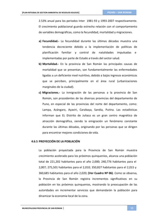 PIGARS – SAN ROMAN[PLAN INTEGRAL DE GESTION AMBIENTAL DE RESIDUOS SOLIDOS]
MUNICIPALIDADPROVINCIAL DE SAN ROMAN | 16
2.53% anual para los periodos Inter 1981-93 y 1993-2007 respectivamente.
El crecimiento poblacional guarda estrecha relación con el comportamiento
de variables demográficas, como la fecundidad, mortalidad y migraciones.
a) Fecundidad.- La fecundidad durante las últimas décadas muestra una
tendencia decreciente debido a la implementación de políticas de
planificación familiar y control de natalidades impulsadas e
implementadas por parte de Estado a través del sector salud.
b) Mortalidad.- En la provincia de San Román las principales causas de
mortalidad que se presentan, son fundamentalmente las enfermedades
ligadas a un deficiente nivel nutritivo, debido a bajos ingresos económicos
que se perciben, principalmente en el área rural (urbanizaciones
marginales de la ciudad).
c) Migraciones.- La inmigración de las personas a la provincia de San
Román, son procedentes de las diversas provincias del departamento de
Puno, en especial de las provincias del norte del departamento, como:
Lampa, Azángaro, Ayaviri, Carabaya, Sandia, Putina. Las estadísticas
informan que EL Distrito de Juliaca es un gran centro magnético de
atracción demográfica, siendo la emigración un fenómeno constante
durante las últimas décadas, originando por las personas que se dirigen
para encontrar mejores condiciones de vida.
4.6.5 PROYECCIÓN DE LA POBLACIÓN
La población proyectada para la Provincia de San Román muestra
crecimiento acelerado para los próximos quinquenios, alcanza una población
total de 221,202 habitantes para el año 2,000; 240,776 habitantes para el
2,007; 275,501 habitantes para el 2,010; 350,827 habitantes para el 2,015 y
360,685 habitantes para el año 2,020; (Ver Cuadro Nº 06). Como se observa,
la Provincia de San Román registra incrementos significativos en su
población en los próximos quinquenios, mostrando la preocupación de las
autoridades en incrementar servicios que demandarán la población para
dinamizar la economía local de la zona.
 