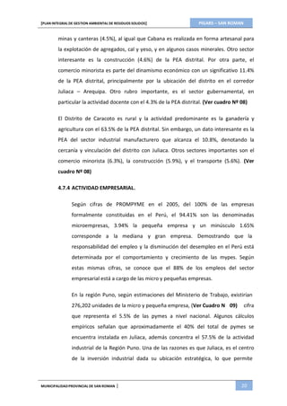 PIGARS – SAN ROMAN[PLAN INTEGRAL DE GESTION AMBIENTAL DE RESIDUOS SOLIDOS]
MUNICIPALIDADPROVINCIAL DE SAN ROMAN | 20
minas y canteras (4.5%), al igual que Cabana es realizada en forma artesanal para
la explotación de agregados, cal y yeso, y en algunos casos minerales. Otro sector
interesante es la construcción (4.6%) de la PEA distrital. Por otra parte, el
comercio minorista es parte del dinamismo económico con un significativo 11.4%
de la PEA distrital, principalmente por la ubicación del distrito en el corredor
Juliaca – Arequipa. Otro rubro importante, es el sector gubernamental, en
particular la actividad docente con el 4.3% de la PEA distrital. (Ver cuadro Nº 08)
El Distrito de Caracoto es rural y la actividad predominante es la ganadería y
agricultura con el 63.5% de la PEA distrital. Sin embargo, un dato interesante es la
PEA del sector industrial manufacturero que alcanza el 10.8%, denotando la
cercanía y vinculación del distrito con Juliaca. Otros sectores importantes son el
comercio minorista (6.3%), la construcción (5.9%), y el transporte (5.6%). (Ver
cuadro Nº 08)
4.7.4 ACTIVIDAD EMPRESARIAL.
Según cifras de PROMPYME en el 2005, del 100% de las empresas
formalmente constituidas en el Perú, el 94.41% son las denominadas
microempresas, 3.94% la pequeña empresa y un minúsculo 1.65%
corresponde a la mediana y gran empresa. Demostrando que la
responsabilidad del empleo y la disminución del desempleo en el Perú está
determinada por el comportamiento y crecimiento de las mypes. Según
estas mismas cifras, se conoce que el 88% de los empleos del sector
empresarial está a cargo de las micro y pequeñas empresas.
En la región Puno, según estimaciones del Ministerio de Trabajo, existirían
276,202 unidades de la micro y pequeña empresa, (Ver Cuadro N 09) cifra
que representa el 5.5% de las pymes a nivel nacional. Algunos cálculos
empíricos señalan que aproximadamente el 40% del total de pymes se
encuentra instalada en Juliaca, además concentra el 57.5% de la actividad
industrial de la Región Puno. Una de las razones es que Juliaca, es el centro
de la inversión industrial dada su ubicación estratégica, lo que permite
 