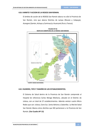 PIGARS – SAN ROMAN[PLAN INTEGRAL DE GESTION AMBIENTAL DE RESIDUOS SOLIDOS]
MUNICIPALIDADPROVINCIAL DE SAN ROMAN | 25
4.8.4 AMBITO Y ACCION DE LA REDESS SAN ROMAN.
El ámbito de acción de la REDESS San Román abarca no sólo la Provincia de
San Román, sino que abarca Distritos de Lampa (Nicasio y Calapuja),
Azangaro (Samán, Achaya y Caminaca) y Huancané (Pusi y Taraco).
FIGURA Nº 03
MAPA DE COBERTURA DE LA REDESS SAN ROMAN
FUENTE: REDESS SAN ROMAN.
4.8.5 NUMERO, TIPO Y TAMAÑO DE LOS ESTABLECIMIENTOS.
El Sistema de Salud dentro de la Provincia de San Román comprende al
Hospital de referencia Carlos Monge Medrano, ubicado en el Distrito de
Juliaca, con un total de 27 establecimientos. Además existen cuatro Micro
Redes que son: Juliaca, Cono Sur, Santa Adriana y Cabanillas. La Red de Salud
San Román Abarca otros distritos que NO pertenecen a la Provincia de San
Román. (Ver Cuadro Nº 13)
 