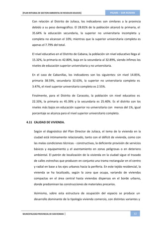 PIGARS – SAN ROMAN[PLAN INTEGRAL DE GESTION AMBIENTAL DE RESIDUOS SOLIDOS]
MUNICIPALIDADPROVINCIAL DE SAN ROMAN | 32
Con relación al Distrito de Juliaca, los indicadores son similares a la provincia
debido a su peso demográfico. El 28.81% de la población alcanzó la primaria, el
35.64% la educación secundaria, la superior no universitaria incompleta y
completa no alcanzan el 10%; mientras que la superior universitaria completa es
apenas el 7.79% del total.
El nivel educativo en el Distrito de Cabana, la población sin nivel educativo llega al
15.32%, la primaria es 42.80%, baja en la secundaria al 32.89%, siendo ínfimos los
niveles de educación superior universitaria y no universitaria.
En el caso de Cabanillas, los indicadores son los siguientes: sin nivel 14.85%,
primaria 38.59%, secundaria 32.63%, la superior no universitaria completa es
3.47%, el nivel superior universitario completo es 2.55%.
Finalmente, para el Distrito de Caracoto, la población sin nivel educativo es
22.33%, la primaria es 45.39% y la secundaria es 25.40%. Es el distrito con los
niveles más bajos en educación superior no universitaria con menos del 1%, igual
porcentaje se alcanza para el nivel superior universitario completo.
4.11 CALIDAD DE VIVIENDA.
Según el diagnóstico del Plan Director de Juliaca, el tema de la vivienda en la
ciudad está íntimamente relacionado, tanto con el déficit de vivienda, como con
las malas condiciones técnicas - constructivas, la deficiente provisión de servicios
básicos y equipamiento y el asentamiento en zonas peligrosas o en deterioro
ambiental. El patrón de localización de la vivienda en la ciudad sigue el trazado
de calles estrechas que producen en conjunto una trama rectangular en el centro
y radial en base a los ejes urbanos hacia la periferia. En este tejido residencial, la
vivienda se ha localizado, según la zona que ocupa, variando de viviendas
compactas en el área central hasta viviendas dispersas en el borde urbano,
donde predominan las construcciones de materiales precarios.
Asimismo, sobre esta estructura de ocupación del espacio se produce un
desarrollo dominante de la tipología vivienda comercio, con distintas variantes y
 