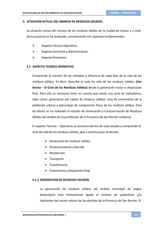 PIGARS – SAN ROMAN[PLAN INTEGRAL DE GESTION AMBIENTAL DE RESIDUOS SOLIDOS]
MUNICIPALIDADPROVINCIAL DE SAN ROMAN | 34
5. SITUACION ACTUAL DEL MANEJO DE RESIDUOS SOLIDOS.
La situación actual del manejo de los residuos sólidos de la ciudad de Juliaca y a nivel
de la provincia se ha analizado, considerando tres aspectos fundamentales:
 Aspecto Técnico Operativo.
 Aspecto Gerencial y Administrativo.
 Aspecto financiero.
5.1 ASPECTO TECNICO OPERATIVO.
Comprende la revisión de los métodos y eficiencia de cada fase de la vida de los
residuos sólidos. Es decir, describe el ciclo de vida de los residuos sólidos, (Ver
Anexo – El Ciclo de los Residuos Sólidos) desde la generación hasta la disposición
final. Para ello es necesario tener en cuenta que existe una serie de indicadores,
tales como: generación per cápita de residuos sólidos, tasa de crecimiento de la
población urbana y porcentaje de composición física de los residuos sólidos. Para
tal efecto se ha realizado el estudio de Generación y Caracterización de Residuos
Sólidos del ámbito de la jurisdicción de la Provincia de San Román (Urbano).
El aspecto Técnico – Operativo se enmarca dentro de este estudio y comprende el
ciclo de vida de los residuos sólidos, que a continuación se detalla:
 Generación de residuos sólidos.
 Almacenamiento y barrido.
 Recolección.
 Transporte
 Transferencia.
 Tratamiento y Disposición final.
5.1.1 GENERACION DE RESIDUOS SOLIDOS.
La generación de residuos sólidos del ámbito municipal de origen
domiciliario está íntimamente ligada al número de pobladores y/o
habitantes del sector urbano de los distritos de la Provincia de San Román. El
 