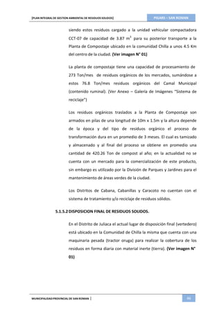 PIGARS – SAN ROMAN[PLAN INTEGRAL DE GESTION AMBIENTAL DE RESIDUOS SOLIDOS]
MUNICIPALIDADPROVINCIAL DE SAN ROMAN | 46
siendo estos residuos cargado a la unidad vehicular compactadora
CCT-07 de capacidad de 3.87 m3
para su posterior transporte a la
Planta de Compostaje ubicado en la comunidad Chilla a unos 4.5 Km
del centro de la ciudad. (Ver imagen N° 01)
La planta de compostaje tiene una capacidad de procesamiento de
273 Ton/mes de residuos orgánicos de los mercados, sumándose a
estos 76.8 Ton/mes residuos orgánicos del Camal Municipal
(contenido ruminal). (Ver Anexo – Galería de Imágenes “Sistema de
reciclaje”)
Los residuos orgánicos traslados a la Planta de Compostaje son
armados en pilas de una longitud de 10m x 1.5m y la altura depende
de la época y del tipo de residuos orgánico el proceso de
transformación dura en un promedio de 3 meses. El cual es tamizado
y almacenado y al final del proceso se obtiene en promedio una
cantidad de 420.26 Ton de compost al año; en la actualidad no se
cuenta con un mercado para la comercialización de este producto,
sin embargo es utilizado por la División de Parques y Jardines para el
mantenimiento de áreas verdes de la ciudad.
Los Distritos de Cabana, Cabanillas y Caracoto no cuentan con el
sistema de tratamiento y/o reciclaje de residuos sólidos.
5.1.5.2 DISPOSICION FINAL DE RESIDUOS SOLIDOS.
En el Distrito de Juliaca el actual lugar de disposición final (vertedero)
está ubicado en la Comunidad de Chilla la misma que cuenta con una
maquinaria pesada (tractor oruga) para realizar la cobertura de los
residuos en forma diaria con material inerte (tierra). (Ver imagen N°
01)
 
