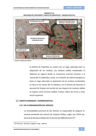 PIGARS – SAN ROMAN[PLAN INTEGRAL DE GESTION AMBIENTAL DE RESIDUOS SOLIDOS]
MUNICIPALIDADPROVINCIAL DE SAN ROMAN | 47
IMAGEN N° 01
UBICACIÓN DEL VERTEDERO Y PLANTA DE COMPOSTAJE – IMAGEN SATELITAL
RIO TOROCOCHA SECTOR ESTE LAGUNAS DE OXIDACION DE AGUAS
RESIDUALES – EPS SEDA JULIACA
VERTEDERO CONTROLADO
COMUNIDAD CHILLA
ESTADIO NUEVO
PLANTA DE COMPOSTAJE
FUENTE: ELABORACION PROPIA
El Distrito de Cabanillas no cuenta con un lugar adecuado para su
disposición de los residuos. Los residuos sólidos recolectados lo
disponen en lugares donde se encuentran terrenos cercanos a la
riveras del rio Cabanillas y otros, en el Distrito de Cabana tampoco se
tiene un lugar adecuado, la disposición de los residuos recolectados
se hace en las riveras del rio lokelaya y en el Distrito de Caracoto el
personal de limpieza de barrido de vías dispone los residuos sólidos
en lugares como terrenos baldíos, huecos, ladera de cerros y otras
veces lo queman.
5.2 ASPECTO GERENCIAL Y ADMINISTRATIVO.
5.2.1 DE LA ORGANIZACIÓN DEL SERVICIO.
La municipalidad provincial de San Román; es responsable de asegurar la
correcta prestación del servicio de Limpieza Pública, según Ley 27314 Ley
General de Residuos Sólidos del 21 de julio del 2000 (Artículo 9°)3
.
3
El Peru ano: Norma s L egales; Pág. 190739
 