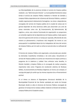 PIGARS – SAN ROMAN[PLAN INTEGRAL DE GESTION AMBIENTAL DE RESIDUOS SOLIDOS]
MUNICIPALIDADPROVINCIAL DE SAN ROMAN | 48
Las Municipalidades de la provincia brindan el servicio de limpieza pública
mediante una “Administración Directa”. La municipalidad Distrital de Juliaca
brinda el servicio de Limpieza Pública mediante la División de Sanidad y
Limpieza Pública dependencia de la Gerencia de Servicios Públicos, usando el
modelo organizacional relativamente homogéneo. Las áreas o dependencias
encargadas del servicio de limpieza pública de la ciudad de Juliaca por lo
general dependen de otras Gerencias ediles para desarrollar una serie de
tareas esenciales como son: 1) Financiamiento, 2) Administración, 3)
Logística y otros; este sistema fraccionado de organización no proporciona
un cometido orgánico de las dependencias de limpieza pública. Cada aspecto
clave de la gerencia del servicio se maneja por separado, dificultando de esta
manera un planeamiento y monitoreo más integrado. Así mismo es una
preocupación la estabilidad laboral de los trabajadores del área del servicio
de Limpieza Pública, por tal razón se utiliza la mano de obra no calificada del
lugar.
El Servicio de Limpieza Pública está organizado y estructurado para atender
las demandas insatisfechas inmediatas o de corto plazo. Actualmente el
servicio de limpieza pública no cuenta con mecanismos de mejora continua y
progresiva de la cobertura y calidad. Para enfrentar estos desafíos, la
División Sanidad y Limpieza Pública es la encargada de realizar proyectos
importantes tales como: Programa de recolección selectiva de Residuos
Sólidos, el procesamiento de Residuos Orgánicos en humus y/o compost, el
reciclaje del papel y/o cartón que las mismas requieren de un financiamiento
puntual.
En el Anexo se observa el Organigrama Estructural detallado de la
Municipalidad Provincial de San Román aprobado por sesión de Consejo
Municipal, donde se ubica la Gerencia de Servicios Públicos encargada de
gestionar el manejo de los residuos sólidos mediante la División de Sanidad y
Limpieza Pública de la Ciudad de Juliaca.
 