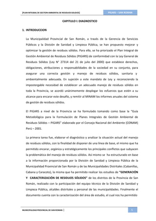 PIGARS – SAN ROMAN[PLAN INTEGRAL DE GESTION AMBIENTAL DE RESIDUOS SOLIDOS]
MUNICIPALIDADPROVINCIAL DE SAN ROMAN | 5
CAPITULO I: DIAGNOSTICO
1. INTRODUCCION
La Municipalidad Provincial de San Román, a través de la Gerencia de Servicios
Públicos y la División de Sanidad y Limpieza Pública, se han propuesto mejorar y
optimizar la gestión de residuos sólidos. Para ello, se ha priorizado el Plan Integral de
Gestión Ambiental de Residuos Sólidos (PIGARS) de conformidad con la Ley General de
Residuos Sólidos (Ley N° 27314 del 21 de julio del 2000) que establece derechos,
obligaciones, atribuciones y responsabilidades de la sociedad en su conjunto, para
asegurar una correcta gestión y manejo de residuos sólidos, sanitaria y
ambientalmente adecuada. En sujeción a este mandato de Ley y reconociendo la
impostergable necesidad de establecer un adecuado manejo de residuos sólidos en
toda la Provincia, se acordó unánimemente desplegar los esfuerzos que estén a su
alcance para encarar este desafío, y remitir al MINAM los informes anuales del sistema
de gestión de residuos sólidos.
El PIGARS a nivel de la Provincia se ha formulado tomando como base la “Guía
Metodológica para la Formulación de Planes Integrales de Gestión Ambiental de
Residuos Sólidos – PIGARS” elaborado por el Consejo Nacional del Ambiente (CONAM)
Perú – 2001.
La primera tarea fue, elaborar el diagnóstico y analizar la situación actual del manejo
de residuos sólidos, con la finalidad de disponer de una línea de base, el mismo que ha
permitido encarar, orgánica y estratégicamente los principales conflictos que subyacen
la problemática del manejo de residuos sólidos. Así mismo se ha estructurado en base
a la información proporcionada por la División de Sanidad y Limpieza Pública de la
Municipalidad Provincial de San Román y de las Municipalidades Distritales (Cabanillas,
Cabana y Caracoto), la misma que ha permitido realizar los estudios de “GENERACIÓN
Y CARACTERIZACIÓN DE RESIDUOS SÓLIDOS” de los distritos de la Provincia de San
Román, realizado con la participación del equipo técnico de la División de Sanidad y
Limpieza Pública, alcaldes distritales y personal de las municipalidades. Finalmente el
documento cuenta con la caracterización del área de estudio, el cual nos ha permitido
 