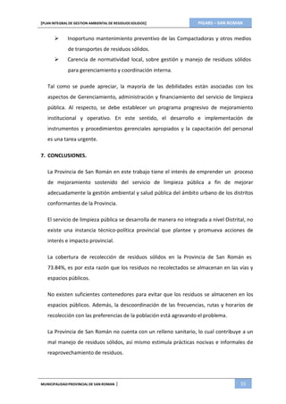 PIGARS – SAN ROMAN[PLAN INTEGRAL DE GESTION AMBIENTAL DE RESIDUOS SOLIDOS]
MUNICIPALIDADPROVINCIAL DE SAN ROMAN | 55
 Inoportuno mantenimiento preventivo de las Compactadoras y otros medios
de transportes de residuos sólidos.
 Carencia de normatividad local, sobre gestión y manejo de residuos sólidos
para gerenciamiento y coordinación interna.
Tal como se puede apreciar, la mayoría de las debilidades están asociadas con los
aspectos de Gerenciamiento, administración y financiamiento del servicio de limpieza
pública. Al respecto, se debe establecer un programa progresivo de mejoramiento
institucional y operativo. En este sentido, el desarrollo e implementación de
instrumentos y procedimientos gerenciales apropiados y la capacitación del personal
es una tarea urgente.
7. CONCLUSIONES.
La Provincia de San Román en este trabajo tiene el interés de emprender un proceso
de mejoramiento sostenido del servicio de limpieza pública a fin de mejorar
adecuadamente la gestión ambiental y salud pública del ámbito urbano de los distritos
conformantes de la Provincia.
El servicio de limpieza pública se desarrolla de manera no integrada a nivel Distrital, no
existe una instancia técnico-política provincial que plantee y promueva acciones de
interés e impacto provincial.
La cobertura de recolección de residuos sólidos en la Provincia de San Román es
73.84%, es por esta razón que los residuos no recolectados se almacenan en las vías y
espacios públicos.
No existen suficientes contenedores para evitar que los residuos se almacenen en los
espacios públicos. Además, la descoordinación de las frecuencias, rutas y horarios de
recolección con las preferencias de la población está agravando el problema.
La Provincia de San Román no cuenta con un relleno sanitario, lo cual contribuye a un
mal manejo de residuos sólidos, así mismo estimula prácticas nocivas e informales de
reaprovechamiento de residuos.
 