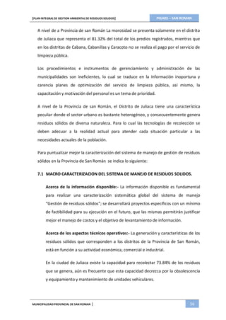 PIGARS – SAN ROMAN[PLAN INTEGRAL DE GESTION AMBIENTAL DE RESIDUOS SOLIDOS]
MUNICIPALIDADPROVINCIAL DE SAN ROMAN | 56
A nivel de a Provincia de san Román La morosidad se presenta solamente en el distrito
de Juliaca que representa el 81.32% del total de los predios registrados, mientras que
en los distritos de Cabana, Cabanillas y Caracoto no se realiza el pago por el servicio de
limpieza pública.
Los procedimientos e instrumentos de gerenciamiento y administración de las
municipalidades son ineficientes, lo cual se traduce en la información inoportuna y
carencia planes de optimización del servicio de limpieza pública, así mismo, la
capacitación y motivación del personal es un tema de prioridad.
A nivel de la Provincia de san Román, el Distrito de Juliaca tiene una característica
peculiar donde el sector urbano es bastante heterogéneo, y consecuentemente genera
residuos sólidos de diversa naturaleza. Para lo cual las tecnologías de recolección se
deben adecuar a la realidad actual para atender cada situación particular a las
necesidades actuales de la población.
Para puntualizar mejor la caracterización del sistema de manejo de gestión de residuos
sólidos en la Provincia de San Román se indica lo siguiente:
7.1 MACRO CARACTERIZACION DEL SISTEMA DE MANEJO DE RESIDUOS SOLIDOS.
Acerca de la información disponible:- La información disponible es fundamental
para realizar una caracterización sistemática global del sistema de manejo
“Gestión de residuos sólidos”; se desarrollará proyectos específicos con un mínimo
de factibilidad para su ejecución en el futuro, que las mismas permitirán justificar
mejor el manejo de costos y el objetivo de levantamiento de información.
Acerca de los aspectos técnicos operativos:- La generación y características de los
residuos sólidos que corresponden a los distritos de la Provincia de San Román,
está en función a su actividad económica, comercial e industrial.
En la ciudad de Juliaca existe la capacidad para recolectar 73.84% de los residuos
que se genera, aún es frecuente que esta capacidad decrezca por la obsolescencia
y equipamiento y mantenimiento de unidades vehiculares.
 
