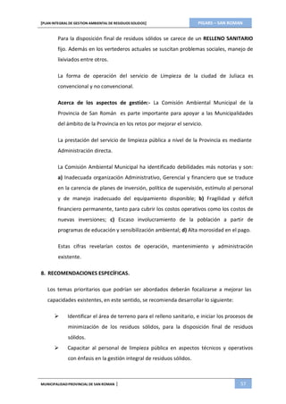 PIGARS – SAN ROMAN[PLAN INTEGRAL DE GESTION AMBIENTAL DE RESIDUOS SOLIDOS]
MUNICIPALIDADPROVINCIAL DE SAN ROMAN | 57
Para la disposición final de residuos sólidos se carece de un RELLENO SANITARIO
fijo. Además en los vertederos actuales se suscitan problemas sociales, manejo de
lixiviados entre otros.
La forma de operación del servicio de Limpieza de la ciudad de Juliaca es
convencional y no convencional.
Acerca de los aspectos de gestión:- La Comisión Ambiental Municipal de la
Provincia de San Román es parte importante para apoyar a las Municipalidades
del ámbito de la Provincia en los retos por mejorar el servicio.
La prestación del servicio de limpieza pública a nivel de la Provincia es mediante
Administración directa.
La Comisión Ambiental Municipal ha identificado debilidades más notorias y son:
a) Inadecuada organización Administrativo, Gerencial y financiero que se traduce
en la carencia de planes de inversión, política de supervisión, estímulo al personal
y de manejo inadecuado del equipamiento disponible; b) Fragilidad y déficit
financiero permanente, tanto para cubrir los costos operativos como los costos de
nuevas inversiones; c) Escaso involucramiento de la población a partir de
programas de educación y sensibilización ambiental; d) Alta morosidad en el pago.
Estas cifras revelarían costos de operación, mantenimiento y administración
existente.
8. RECOMENDACIONES ESPECÍFICAS.
Los temas prioritarios que podrían ser abordados deberán focalizarse a mejorar las
capacidades existentes, en este sentido, se recomienda desarrollar lo siguiente:
 Identificar el área de terreno para el relleno sanitario, e iniciar los procesos de
minimización de los residuos sólidos, para la disposición final de residuos
sólidos.
 Capacitar al personal de limpieza pública en aspectos técnicos y operativos
con énfasis en la gestión integral de residuos sólidos.
 