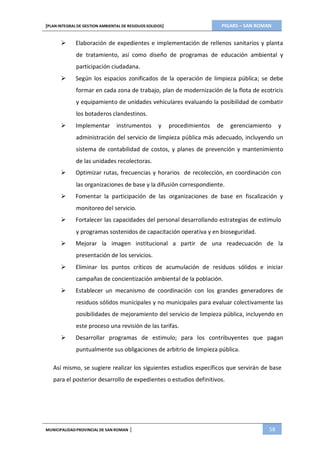 PIGARS – SAN ROMAN[PLAN INTEGRAL DE GESTION AMBIENTAL DE RESIDUOS SOLIDOS]
MUNICIPALIDADPROVINCIAL DE SAN ROMAN | 58
 Elaboración de expedientes e implementación de rellenos sanitarios y planta
de tratamiento, así como diseño de programas de educación ambiental y
participación ciudadana.
 Según los espacios zonificados de la operación de limpieza pública; se debe
formar en cada zona de trabajo, plan de modernización de la flota de ecotricis
y equipamiento de unidades vehiculares evaluando la posibilidad de combatir
los botaderos clandestinos.
 Implementar instrumentos y procedimientos de gerenciamiento y
administración del servicio de limpieza pública más adecuado, incluyendo un
sistema de contabilidad de costos, y planes de prevención y mantenimiento
de las unidades recolectoras.
 Optimizar rutas, frecuencias y horarios de recolección, en coordinación con
las organizaciones de base y la difusión correspondiente.
 Fomentar la participación de las organizaciones de base en fiscalización y
monitoreo del servicio.
 Fortalecer las capacidades del personal desarrollando estrategias de estímulo
y programas sostenidos de capacitación operativa y en bioseguridad.
 Mejorar la imagen institucional a partir de una readecuación de la
presentación de los servicios.
 Eliminar los puntos críticos de acumulación de residuos sólidos e iniciar
campañas de concientización ambiental de la población.
 Establecer un mecanismo de coordinación con los grandes generadores de
residuos sólidos municipales y no municipales para evaluar colectivamente las
posibilidades de mejoramiento del servicio de limpieza pública, incluyendo en
este proceso una revisión de las tarifas.
 Desarrollar programas de estimulo; para los contribuyentes que pagan
puntualmente sus obligaciones de arbitrio de limpieza pública.
Así mismo, se sugiere realizar los siguientes estudios específicos que servirán de base
para el posterior desarrollo de expedientes o estudios definitivos.
 