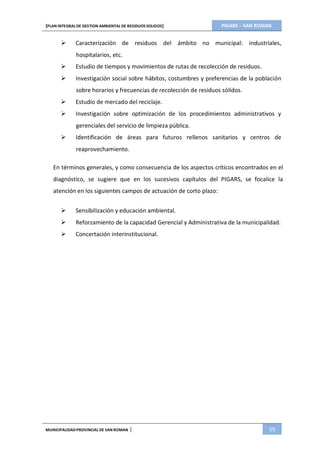PIGARS – SAN ROMAN[PLAN INTEGRAL DE GESTION AMBIENTAL DE RESIDUOS SOLIDOS]
MUNICIPALIDADPROVINCIAL DE SAN ROMAN | 59
 Caracterización de residuos del ámbito no municipal: industriales,
hospitalarios, etc.
 Estudio de tiempos y movimientos de rutas de recolección de residuos.
 Investigación social sobre hábitos, costumbres y preferencias de la población
sobre horarios y frecuencias de recolección de residuos sólidos.
 Estudio de mercado del reciclaje.
 Investigación sobre optimización de los procedimientos administrativos y
gerenciales del servicio de limpieza pública.
 Identificación de áreas para futuros rellenos sanitarios y centros de
reaprovechamiento.
En términos generales, y como consecuencia de los aspectos críticos encontrados en el
diagnóstico, se sugiere que en los sucesivos capítulos del PIGARS, se focalice la
atención en los siguientes campos de actuación de corto plazo:
 Sensibilización y educación ambiental.
 Reforzamiento de la capacidad Gerencial y Administrativa de la municipalidad.
 Concertación interinstitucional.
 