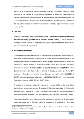 PIGARS – SAN ROMAN[PLAN INTEGRAL DE GESTION AMBIENTAL DE RESIDUOS SOLIDOS]
MUNICIPALIDADPROVINCIAL DE SAN ROMAN | 6
identificar la problemática, plantear nuestros objetivos, para luego proponer metas
estratégicas de solución a los problemas planteados a través del Plan Integral de
Gestión Ambiental de Residuos Sólidos. El documento de gestión se ha elaborado con
la participación activa de un equipo multidisciplinario o interdisciplinario conformado
por las autoridades de las instituciones; públicas, privadas, organizaciones de base y
sociedad civil.
2. OBJETIVO
Formular e implementar en forma participativa el “Plan Integral de Gestión Ambiental
de Residuos Sólidos (PIGARS) de la Provincia de San Román”, a fin de mejorar la
calidad y nivel del servicio de Limpieza Pública, para superar condiciones de salubridad
y medio ambiente de la provincia.
3. METODOLOGIA GENERAL
La metodología que se ha empleado ha sido participativa y ha propiciado una dinámica
de trabajo multidisciplinario. Un equipo técnico de la Municipalidad Provincial de San
Román y con el apoyo de personal de los demás distritos, se encargaron de recopilar la
información sobre el manejo de los residuos sólidos a nivel de la provincia, llegándose
a realizar los estudios de “Generación y Caracterización de Residuos Sólidos” a nivel
de la Provincia de San Román. En el Distrito de Juliaca se realizó en el año 2008
(octubre – diciembre), en el distrito de Caracoto se realizó del 24/09/2009 al
05/10/2009, en el distrito de Cabana del 14/10/2009 al 24/10/2009 y en el distrito de
Cabanillas – Deustua del 23/10/2009 al 02/11/2009.
El análisis de la situación actual del manejo de residuos sólidos se ha desarrollado
distinguiendo tres grandes campos de estudio: I) El técnico- operativo; II) El Gerencial,
administrativo y financiero y III) la Percepción de la población. Los acuerdos básicos
para la formulación del PIGARS han sido elaborados por el Comité técnico del PIGARS.
Para desarrollar el presente documento, el procedimiento operativo se detalla en siete
pasos, sugeridas por el CONAM, como se muestra en la GRAFICO N° 011
. Cabe
1. Guía M eto d oló gic a p ara la for m ulació n d e Planes In tegr ales d e Gest ión Am bient al d e
Residu os Sólid os -PIG AR S. Pág. 16
 