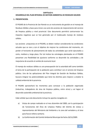 PIGARS – SAN ROMAN[PLAN INTEGRAL DE GESTION AMBIENTAL DE RESIDUOS SOLIDOS]
MUNICIPALIDADPROVINCIAL DE SAN ROMAN | 60
CAPITULO II:
DESARROLLO DEL PLAN INTEGRAL DE GESTION AMBIENTAL DE RESIDUOS SOLIDOS
1. PRESENTACION.
El PIGARS de la Provincia de San Román es un instrumento de gestión en el manejo de
Residuos Sólidos y base para iniciar una serie de acciones de mejoramiento del servicio
de limpieza pública a nivel provincial. Este documento permitirá contrarrestar los
impactos negativos que se han generado por el inadecuado manejo de residuos
sólidos.
Las acciones propuestas en el PIGARS, se deben realizar considerando las condiciones
actuales que se vive y con el objetivo de mejorar las condiciones del momento, sin
perder el horizonte de planeamiento de todas las actividades que serán ejecutados a
corto, mediano y largo plazo. Por tal motivo las estrategias planteadas en el PIGARS
presentan una flexibilidad de ajustarse conforme se desarrolle las actividades y de
reajustarse de acuerdo al cambio de escenario local.
El manejo de residuos sólidos es una preocupación de la autoridad edil como también
el tema de la participación de la población para contribuir con el servicio de limpieza
pública. Una de las aplicaciones del Plan Integral de Gestión de Residuos Sólidos,
buscara integrar las potencialidades que tiene los distritos para mejorar y ampliar la
calidad ambiental de la provincia.
El PIGARS aprovechará los momentos para convocar a la población organizada
(industrias, trabajadores de área de limpieza pública, entre otros) y así lograr el
desarrollo sostenible ambiental de la provincia.
Cabe señalar que este documento incluye los aportes recogidos en:
a) Visitas de campo realizado en el mes diciembre del 2009, con la participación
de funcionarios del Área de Limpieza Pública del distrito de Juliaca y
representantes del Ministerio del Ambiente a la zona del vertedero y el área
para futuro relleno sanitario.
b) La Conformación del Comité Ambiental Municipal de fecha 26/11/2009.
 