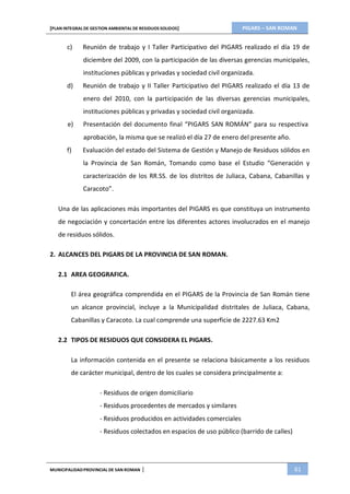 PIGARS – SAN ROMAN[PLAN INTEGRAL DE GESTION AMBIENTAL DE RESIDUOS SOLIDOS]
MUNICIPALIDADPROVINCIAL DE SAN ROMAN | 61
c) Reunión de trabajo y I Taller Participativo del PIGARS realizado el día 19 de
diciembre del 2009, con la participación de las diversas gerencias municipales,
instituciones públicas y privadas y sociedad civil organizada.
d) Reunión de trabajo y II Taller Participativo del PIGARS realizado el día 13 de
enero del 2010, con la participación de las diversas gerencias municipales,
instituciones públicas y privadas y sociedad civil organizada.
e) Presentación del documento final “PIGARS SAN ROMÁN” para su respectiva
aprobación, la misma que se realizó el día 27 de enero del presente año.
f) Evaluación del estado del Sistema de Gestión y Manejo de Residuos sólidos en
la Provincia de San Román, Tomando como base el Estudio “Generación y
caracterización de los RR.SS. de los distritos de Juliaca, Cabana, Cabanillas y
Caracoto”.
Una de las aplicaciones más importantes del PIGARS es que constituya un instrumento
de negociación y concertación entre los diferentes actores involucrados en el manejo
de residuos sólidos.
2. ALCANCES DEL PIGARS DE LA PROVINCIA DE SAN ROMAN.
2.1 AREA GEOGRAFICA.
El área geográfica comprendida en el PIGARS de la Provincia de San Román tiene
un alcance provincial, incluye a la Municipalidad distritales de Juliaca, Cabana,
Cabanillas y Caracoto. La cual comprende una superficie de 2227.63 Km2
2.2 TIPOS DE RESIDUOS QUE CONSIDERA EL PIGARS.
La información contenida en el presente se relaciona básicamente a los residuos
de carácter municipal, dentro de los cuales se considera principalmente a:
- Residuos de origen domiciliario
- Residuos procedentes de mercados y similares
- Residuos producidos en actividades comerciales
- Residuos colectados en espacios de uso público (barrido de calles)
 