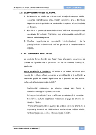 PIGARS – SAN ROMAN[PLAN INTEGRAL DE GESTION AMBIENTAL DE RESIDUOS SOLIDOS]
MUNICIPALIDADPROVINCIAL DE SAN ROMAN | 63
2.5.1 OBJETIVOS ESTRATEGICOS DEL PIGARS.
1. Incrementar los niveles de cultura en el manejo de residuos sólidos,
educando y sensibilizando a la población y diferentes grupos de interés
organizados de la provincia de San Román incluyendo a los tomadores
de decisión.
2. Fortalecer la gestión de las municipalidades referente a sus capacidades
operativas, Gerenciales y financieras para una adecuada prestación del
servicio de limpieza pública.
3. Viabilizar mecanismos de concertación interinstitucional y de la
participación de la ciudadanía a fin de garantizar la sostenibilidad del
PIGARS.
2.5.2 METAS ESTRATEGICAS DEL PIGARS.
La provincia de San Román para hacer viable el presente documento se
plantea las siguientes metas para cada uno de los Objetivos Estratégicos,
siguientes:
Metas en relación al objetivo 1: “Incrementar los niveles de cultura en el
manejo de residuos sólidos, educando y sensibilizando a la población y
diferentes grupos de interés organizados de la provincia de San Román
incluyendo a los tomadores de decisión”.
Implementar mecanismos de difusión masiva para lograr la
concientización y participación ciudadana.
Promover el reciclaje así como el rehúso de los residuos de la población.
Generar una cultura responsable relacionado al pago de arbitrios de
Limpieza Pública.
Promover la realización de eventos de carácter provincial orientados a
capacitar y actualizar los conocimientos en materia de residuos sólidos,
tanto de los actores, técnicos y tomadores de decisión.
 