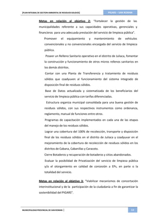 PIGARS – SAN ROMAN[PLAN INTEGRAL DE GESTION AMBIENTAL DE RESIDUOS SOLIDOS]
MUNICIPALIDADPROVINCIAL DE SAN ROMAN | 64
Metas en relación al objetivo 2: “Fortalecer la gestión de las
municipalidades referente a sus capacidades operativas, gerenciales y
financieras para una adecuada prestación del servicio de limpieza pública”.
Promover el equipamiento y mantenimiento de vehículos
convencionales y no convencionales encargada del servicio de limpieza
pública.
Poseer un Relleno Sanitario operativo en el distrito de Juliaca, fomentar
la construcción y funcionamiento de otros micros rellenos sanitarios en
los demás distritos.
Contar con una Planta de Transferencia y tratamiento de residuos
sólidos que coadyuven al funcionamiento del sistema integrado de
disposición final de residuos sólidos.
Base de Datos actualizada y sistematizada de los beneficiarios del
servicio de limpieza pública con tarifas diferenciadas.
Estructura organiza municipal consolidada para una buena gestión de
residuos sólidos, con sus respectivos instrumentos como ordenanza,
reglamento, manual de funciones entre otros.
Programas de capacitación implementados en cada una de las etapas
del manejo de los residuos sólidos.
Lograr una cobertura del 100% de recolección, transporte y disposición
final de los residuos sólidos en el distrito de Juliaca y coadyuvar en el
mejoramiento de la cobertura de recolección de residuos sólidos en los
distritos de Cabana, Cabanillas y Caracoto.
Cierre Botaderos y recuperación de botaderos y sitios abandonados.
Evaluar la posibilidad de Privatización del servicio de limpieza pública
y/o el otorgamiento en calidad de concesión a EPs, en parte o la
totalidad del servicio.
Metas en relación al objetivo 3: “Viabilizar mecanismos de concertación
interinstitucional y de la participación de la ciudadanía a fin de garantizar la
sostenibilidad del PIGARS”.
 
