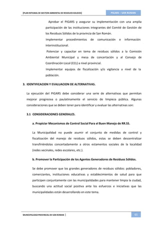 PIGARS – SAN ROMAN[PLAN INTEGRAL DE GESTION AMBIENTAL DE RESIDUOS SOLIDOS]
MUNICIPALIDADPROVINCIAL DE SAN ROMAN | 65
Aprobar el PIGARS y asegurar su implementación con una amplia
participación de las instituciones integrantes del Comité de Gestión de
los Residuos Sólidos de la provincia de San Román.
Implementar procedimientos de comunicación e información
interinstitucional.
Potenciar y capacitar en tema de residuos sólidos a la Comisión
Ambiental Municipal y mesa de concertación y al Consejo de
Coordinación Local (CCL) a nivel provincial.
Implementar equipos de fiscalización y/o vigilancia a nivel de la
población.
3. IDENTIFICACION Y EVALUACION DE ALTERNATIVAS.
La ejecución del PIGARS debe considerar una serie de alternativas que permitan
mejorar progresiva o paulatinamente el servicio de limpieza pública. Algunas
consideraciones que se deben tener para identificar y evaluar las alternativas son:
3.1 CONSIDERACIONES GENERALES.
a. Propiciar Mecanismos de Control Social Para el Buen Manejo de RR.SS.
La Municipalidad no puede asumir el conjunto de medidas de control y
fiscalización del manejo de residuos sólidos, estas se deben descentralizar
transfiriéndolas concertadamente a otros estamentos sociales de la localidad
(redes vecinales, redes escolares, etc.).
b. Promover la Participación de los Agentes Generadores de Residuos Sólidos.
Se debe promover que los grandes generadores de residuos sólidos: pobladores,
comerciantes, instituciones educativas y establecimientos de salud para que
participen conjuntamente con las municipalidades para mantener limpia la ciudad,
buscando una actitud social positiva ante los esfuerzos e iniciativas que las
municipalidades están desarrollando en este tema.
 