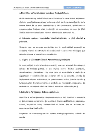 PIGARS – SAN ROMAN[PLAN INTEGRAL DE GESTION AMBIENTAL DE RESIDUOS SOLIDOS]
MUNICIPALIDADPROVINCIAL DE SAN ROMAN | 66
c. Diversificar las Tecnologías de Manejo de Residuos Sólidos.
El almacenamiento y recolección de residuos sólidos se debe realizar empleando
distintas modalidades operativas, tanto para cubrir las demandas del centro de la
ciudad, como de las áreas residenciales y zona periurbanas, optimizando el
esquema actual (mejorar rutas, recolección no convencional en zonas de difícil
acceso, recolección selectiva de residuos de mercados, domicilios, etc.).
d. Estimular acciones concertadas inter-institucionales a nivel distrital y
provincial.
Siguiendo con las acciones promovidas por la municipalidad provincial es
necesario reforzar la estructura de coordinación y acción inter-municipal, que
permita optimizar el uso de los recursos locales.
e. Mejorar la Capacidad Gerencial, Administrativa y Financiera
La municipalidad provincial está demostrando una gran voluntad de mejorar el
servicio de limpieza pública, lo cual implica nuevos desafíos gerenciales,
administrativos y financieros. Este tema debe ser consolidado a través de la
capacitación y sensibilización del personal edil en su conjunto, además de
implementar algunos instrumentos de gerenciamiento básicos (manual de roles y
funciones, plan de mantenimiento de unidades de recolección, mecanismos de
recaudación, sistemas de costos del servicio, evaluación y monitoreo, etc.).
f. Estimular la Participación de Empresas Privadas
Identificar e instalar pequeñas y medianas empresas para transferir la ejecutoría
de determinados componentes del servicio de limpieza pública (p.ej.: recolección,
barrido, disposición final), concentrando la acción edil en acciones de
gerenciamiento y fiscalización.
Respecto a las alternativas para cada objetivo estratégico planteado se tendrá en
cuenta:
 