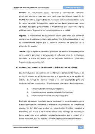 PIGARS – SAN ROMAN[PLAN INTEGRAL DE GESTION AMBIENTAL DE RESIDUOS SOLIDOS]
MUNICIPALIDADPROVINCIAL DE SAN ROMAN | 67
Primero.- La comunicación social, educación y sensibilización ambiental
constituyen elementos clave para crear condiciones favorables de desarrollo del
PIGARS. Para ello se sugiere utilizar los medios de comunicación existentes como
las radios, los canales de televisión y medios escritos. Las acciones en este campo
se deben desarrollar paralelamente al mejoramiento del servicio de limpieza
pública a efectos de potenciar los impactos positivos en la ciudad.
Segundo.- El reforzamiento de los gobiernos locales como entes que permitirán
asegurar que la población reciba un adecuado servicio de limpieza pública, lo cual
no necesariamente implica que la autoridad municipal se constituya en el
proveedor del servicio.
Tercero. Bajo cualquier modalidad de prestación del servicio de limpieza pública
será necesario garantizar la convergencia de esfuerzos entre las instituciones
vinculadas a todos los temas que se requieren desarrollar (educación,
financiamiento, operación, etc.).
3.2 ALTERNATIVAS DE PUESTA EN MARCHA A CORTO PLAZO (DE 0 A 2 AÑOS).
Las alternativas que se presentan se han formulado considerando 2 campos de
acción. El primero, en el técnico-operativo y el segundo, en el de gestión del
sistema de manejo de residuos sólidos y se han desarrollado para una
implementación en el corto plazo. Originándose de esta manera 3 sub-programas:
1. Educación, Sensibilización y Participación.
2. Potenciamiento de las capacidades técnico-logísticas.
3. Reforzamiento Interinstitucional y Participativo.
Dentro de las acciones inmediatas que se plantean en el presente documento, se
busca la participación a todo nivel, la misma que será potenciada por campañas de
difusión en los diferentes medios de comunicación (escritos, hablados y
televisivos), para lo cual es necesario establecer como estrategia de marketing un
logo o slogan, que serán incluidos en todas las campañas que se realicen en el
marco del PIGARS, esto es: “Por una Sociedad Limpia y Saludable Reciclemos Ya”.
 