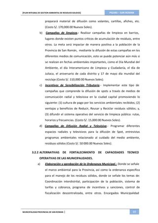 PIGARS – SAN ROMAN[PLAN INTEGRAL DE GESTION AMBIENTAL DE RESIDUOS SOLIDOS]
MUNICIPALIDADPROVINCIAL DE SAN ROMAN | 69
preparará material de difusión como volantes, cartillas, afiches, etc.
(Costo S/. 170,000.00 Nuevos Soles).
b) Campañas de limpieza.- Realizar campañas de limpieza en barrios,
lugares donde existen puntos críticos de acumulación de residuos, entre
otros. La meta será impactar de manera positiva a la población de la
Provincia de San Román, mediante la difusión de estas campañas en los
diferentes medios de comunicación, esto se puede potenciar aún más si
se realizan en fechas ambientales importantes, como el Día Mundial del
Ambiente, el día Interamericano de Limpieza y Ciudadanía, el día de
Juliaca, el aniversario de cada distrito y 17 de mayo día mundial del
reciclaje (Costo S/. 110,000.00 Nuevos Soles).
c) Incentivos de Sensibilización Tributaria.- Implementar este tipo de
campañas que comprende la difusión de spots a través de medios de
comunicación radial y televisiva en la ciudad capital promoviendo lo
siguiente: (1) cultura de pago por los servicios ambientales recibidos; (2)
ventajas y beneficios de Reducir, Reusar y Reciclar residuos sólidos; y,
(3) difundir el sistema operativo del servicio de limpieza pública: rutas,
horarios y frecuencias. (Costo S/. 15,000.00 Nuevos Soles).
d) Campañas de Difusión Radial y Televisiva.- Programar diferentes
espacios radiales y televisivos para la difusión de Spot, entrevistas
programas ambientales relacionado al cuidado del medio ambiente,
residuos sólidos (Costo S/. 50 000.00 Nuevos Soles).
3.2.2 ALTERNATIVAS DE FORTALECIMIENTO DE CAPACIDADES TECNICO
OPERATIVAS DE LAS MUNICIPALIDADES.
a) Elaboración y aprobación de la Ordenanza Municipal.- Donde se señale
el marco ambiental para la Provincia, así como la ordenanza específica
para el manejo de los residuos sólidos, donde se señale los temas de:
Coordinación interdistrital, participación de la población, sistema de
tarifas y cobranza, programa de incentivos y sanciones, control de
fiscalización descentralizada, entre otros. Encargados Municipalidad
 