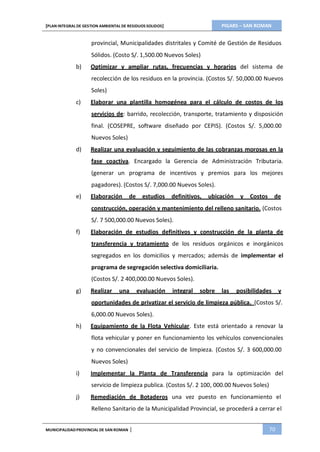 PIGARS – SAN ROMAN[PLAN INTEGRAL DE GESTION AMBIENTAL DE RESIDUOS SOLIDOS]
MUNICIPALIDADPROVINCIAL DE SAN ROMAN | 70
provincial, Municipalidades distritales y Comité de Gestión de Residuos
Sólidos. (Costo S/. 1,500.00 Nuevos Soles)
b) Optimizar y ampliar rutas, frecuencias y horarios del sistema de
recolección de los residuos en la provincia. (Costos S/. 50,000.00 Nuevos
Soles)
c) Elaborar una plantilla homogénea para el cálculo de costos de los
servicios de: barrido, recolección, transporte, tratamiento y disposición
final. (COSEPRE, software diseñado por CEPIS). (Costos S/. 5,000.00
Nuevos Soles)
d) Realizar una evaluación y seguimiento de las cobranzas morosas en la
fase coactiva. Encargado la Gerencia de Administración Tributaria.
(generar un programa de incentivos y premios para los mejores
pagadores). (Costos S/. 7,000.00 Nuevos Soles).
e) Elaboración de estudios definitivos, ubicación y Costos de
construcción, operación y mantenimiento del relleno sanitario. (Costos
S/. 7 500,000.00 Nuevos Soles).
f) Elaboración de estudios definitivos y construcción de la planta de
transferencia y tratamiento de los residuos orgánicos e inorgánicos
segregados en los domicilios y mercados; además de implementar el
programa de segregación selectiva domiciliaria.
(Costos S/. 2 400,000.00 Nuevos Soles).
g) Realizar una evaluación integral sobre las posibilidades y
oportunidades de privatizar el servicio de limpieza pública. (Costos S/.
6,000.00 Nuevos Soles).
h) Equipamiento de la Flota Vehicular. Este está orientado a renovar la
flota vehicular y poner en funcionamiento los vehículos convencionales
y no convencionales del servicio de limpieza. (Costos S/. 3 600,000.00
Nuevos Soles)
i) Implementar la Planta de Transferencia para la optimización del
servicio de limpieza publica. (Costos S/. 2 100, 000.00 Nuevos Soles)
j) Remediación de Botaderos una vez puesto en funcionamiento el
Relleno Sanitario de la Municipalidad Provincial, se procederá a cerrar el
 