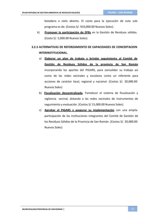 PIGARS – SAN ROMAN[PLAN INTEGRAL DE GESTION AMBIENTAL DE RESIDUOS SOLIDOS]
MUNICIPALIDADPROVINCIAL DE SAN ROMAN | 71
botadero a cielo abierto. El costo para la ejecución de este sub-
programa es de: (Costos S/. 910,000.00 Nuevos Soles).
k) Promover la participación de EPRs en la Gestión de Residuos sólidos.
(Costo S/. 5,000.00 Nuevos Soles).
3.2.3 ALTERNATIVAS DE REFORZAMIENTO DE CAPACIDADES DE CONCERTACION
INTERINSTITUCIONAL.
a) Elaborar un plan de trabajo y brindar seguimiento al Comité de
Gestión de Residuos Sólidos de la provincia de San Román
incorporando los aportes del PIGARS, para consolidar su trabajo así
como de las redes vecinales y escolares como un referente para
acciones de carácter local, regional y nacional. (Costos S/. 20,000.00
Nuevos Soles)
b) Fiscalización descentralizada. Fortalecer el sistema de fiscalización y
vigilancia vecinal, dotando a las redes vecinales de instrumentos de
seguimiento y evaluación. (Costos S/ 15,000.00 Nuevos Soles).
c) Aprobar el PIGARS y asegurar su implementación con una amplia
participación de las instituciones integrantes del Comité de Gestión de
los Residuos Sólidos de la Provincia de San Román. (Costos S/. 20,000.00
Nuevos Soles)
 