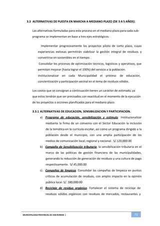 MUNICIPALIDADPROVINCIAL DE SAN ROMAN | 73
3.3 ALTERNATIVAS DE PUESTA EN MARCHA A MEDIANO PLAZO (DE 3 A 5 AÑOS).
Las alternativas formuladas para este proceso en el mediano plazo para cada sub-
programa se implementan en base a tres ejes estratégicos:
Implementar progresivamente los proyectos piloto de corto plazo, cuyas
experiencias exitosas permitirán viabilizar la gestión integral de residuos y
convertirse en sostenibles en el tiempo.
Consolidar los procesos de optimización técnicos, logísticos y operativos, que
permitan mejorar (hasta lograr el 100%) del servicio a la población.
Institucionalizar en cada Municipalidad el proceso de educación,
concientización y participación vecinal en el tema de residuos sólidos.
Los costos que se consignan a continuación tienen un carácter de estimado, ya
que estos tendrán que ser precisados con exactitud en el momento de la ejecución
de los proyectos o acciones planificados para el mediano plazo.
3.3.1 ALTERNATIVAS DE EDUCACION, SENSIBILIZACION Y PARTICIPACION.
a) Programa de educación, sensibilización y estimulo. Institucionalizar
mediante la firma de un convenio con el Sector Educación la inclusión
de la temática en la currícula escolar, así como un programa dirigido a la
población desde el municipio, con una amplia participación de los
medios de comunicación local, regional y nacional. S/.120,000.00
b) Campaña de Sensibilización tributaria. la sensibilización tributaria en el
marco de las políticas de gestión financiera de las municipalidades,
generando la reducción de generación de residuos y una cultura de pago
respectivamente. S/.45,000.00
c) Campañas de limpieza. Consolidar las campañas de limpieza en puntos
críticos de acumulación de residuos, con amplio impacto en la opinión
pública local. S/. 180,000.00
d) Reciclaje de residuo orgánico. Fortalecer el sistema de reciclaje de
residuos sólidos orgánicos con residuos de mercados, restaurantes y
 